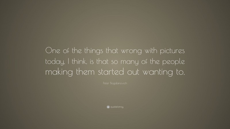 Peter Bogdanovich Quote: “One of the things that wrong with pictures today, I think, is that so many of the people making them started out wanting to.”