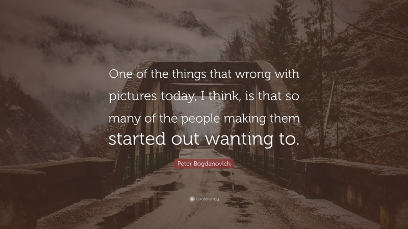 Peter Bogdanovich Quote: “One of the things that wrong with pictures today, I think, is that so many of the people making them started out wanting to.”