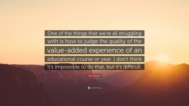 Roy Romer Quote: “One of the things that we’re all struggling with is how to judge the quality of the value-added experience of an educational course or year. I don’t think it’s impossible to do that, but it’s difficult.”