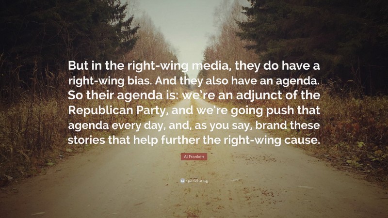Al Franken Quote: “But in the right-wing media, they do have a right-wing bias. And they also have an agenda. So their agenda is: we’re an adjunct of the Republican Party, and we’re going push that agenda every day, and, as you say, brand these stories that help further the right-wing cause.”