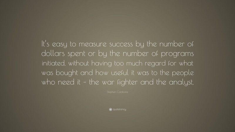 Stephen Cambone Quote: “It’s easy to measure success by the number of dollars spent or by the number of programs initiated, without having too much regard for what was bought and how useful it was to the people who need it – the war fighter and the analyst.”