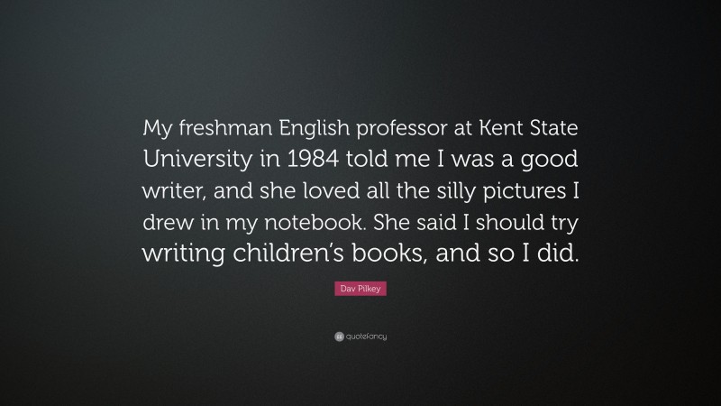 Dav Pilkey Quote: “My freshman English professor at Kent State University in 1984 told me I was a good writer, and she loved all the silly pictures I drew in my notebook. She said I should try writing children’s books, and so I did.”