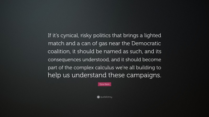 Ezra Klein Quote: “If it’s cynical, risky politics that brings a lighted match and a can of gas near the Democratic coalition, it should be named as such, and its consequences understood, and it should become part of the complex calculus we’re all building to help us understand these campaigns.”