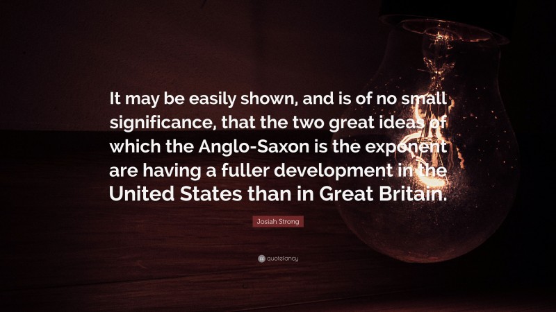 Josiah Strong Quote: “It may be easily shown, and is of no small significance, that the two great ideas of which the Anglo-Saxon is the exponent are having a fuller development in the United States than in Great Britain.”