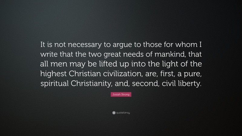 Josiah Strong Quote: “It is not necessary to argue to those for whom I write that the two great needs of mankind, that all men may be lifted up into the light of the highest Christian civilization, are, first, a pure, spiritual Christianity, and, second, civil liberty.”