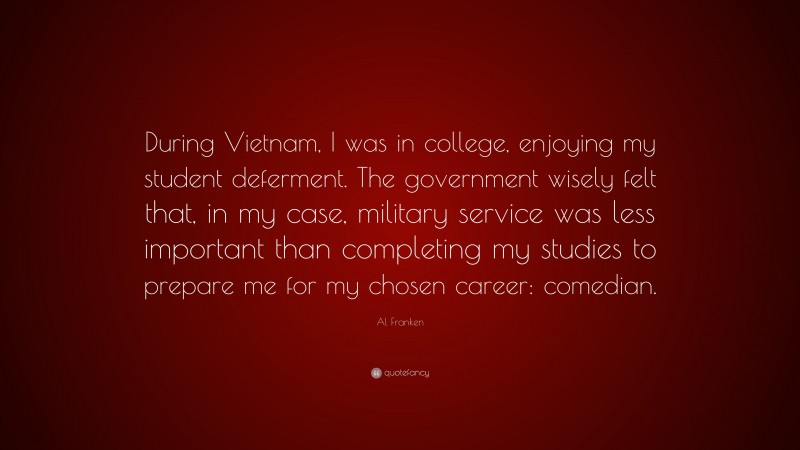 Al Franken Quote: “During Vietnam, I was in college, enjoying my student deferment. The government wisely felt that, in my case, military service was less important than completing my studies to prepare me for my chosen career: comedian.”