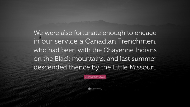 Meriwether Lewis Quote: “We were also fortunate enough to engage in our service a Canadian Frenchmen, who had been with the Chayenne Indians on the Black mountains, and last summer descended thence by the Little Missouri.”