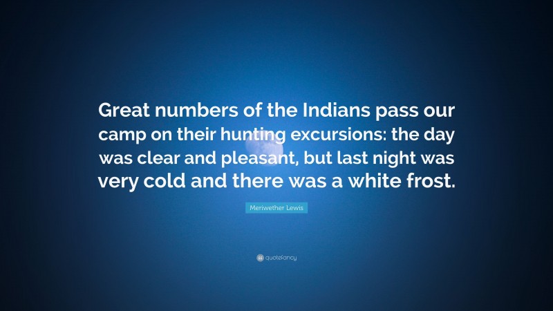 Meriwether Lewis Quote: “Great numbers of the Indians pass our camp on their hunting excursions: the day was clear and pleasant, but last night was very cold and there was a white frost.”