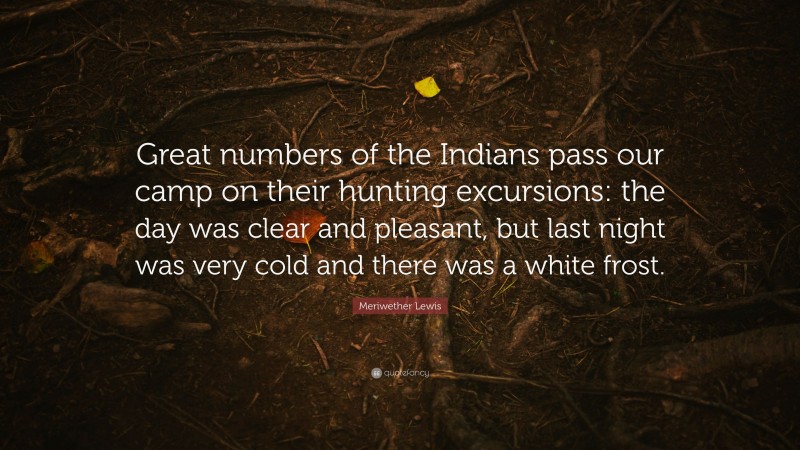 Meriwether Lewis Quote: “Great numbers of the Indians pass our camp on their hunting excursions: the day was clear and pleasant, but last night was very cold and there was a white frost.”