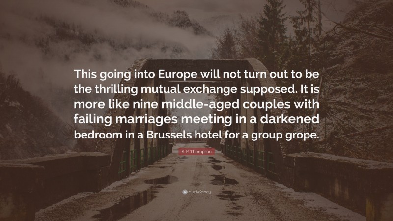 E. P. Thompson Quote: “This going into Europe will not turn out to be the thrilling mutual exchange supposed. It is more like nine middle-aged couples with failing marriages meeting in a darkened bedroom in a Brussels hotel for a group grope.”