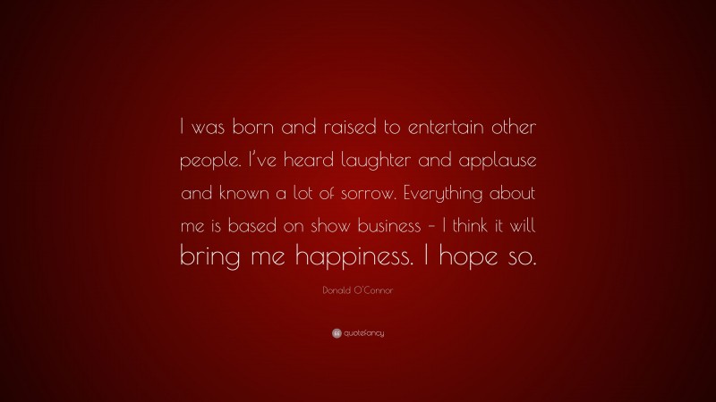 Donald O'Connor Quote: “I was born and raised to entertain other people. I’ve heard laughter and applause and known a lot of sorrow. Everything about me is based on show business – I think it will bring me happiness. I hope so.”