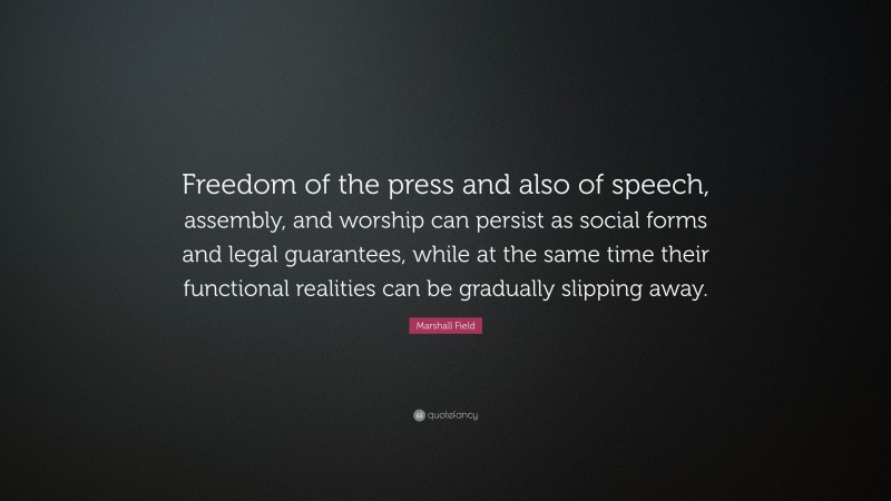 Marshall Field Quote: “Freedom of the press and also of speech, assembly, and worship can persist as social forms and legal guarantees, while at the same time their functional realities can be gradually slipping away.”