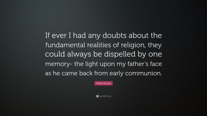 Alfred Noyes Quote: “If ever I had any doubts about the fundamental realities of religion, they could always be dispelled by one memory- the light upon my father’s face as he came back from early communion.”