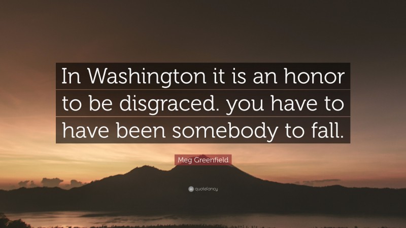 Meg Greenfield Quote: “In Washington it is an honor to be disgraced. you have to have been somebody to fall.”