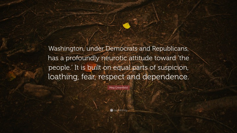 Meg Greenfield Quote: “Washington, under Democrats and Republicans, has a profoundly neurotic attitude toward ‘the people.’ It is built on equal parts of suspicion, loathing, fear, respect and dependence.”