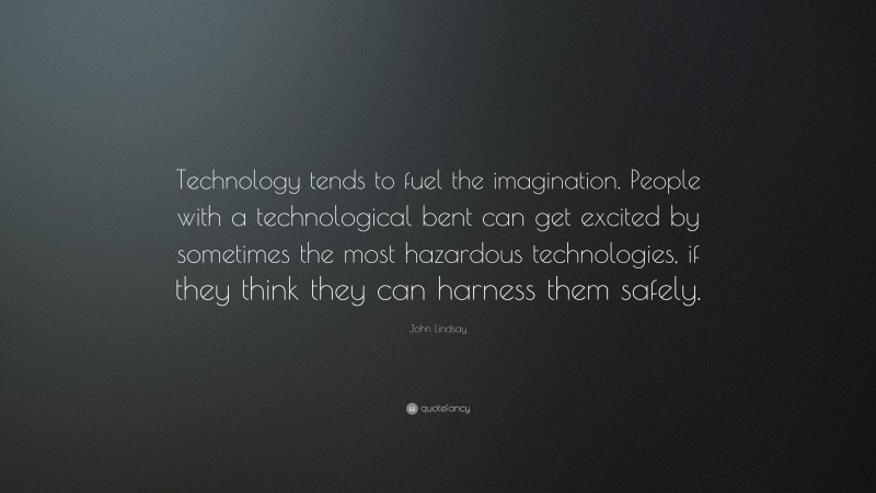 John Lindsay Quote: “Technology tends to fuel the imagination. People with a technological bent can get excited by sometimes the most hazardous technologies, if they think they can harness them safely.”