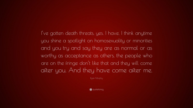 Ryan Murphy Quote: “I’ve gotten death threats, yes. I have. I think anytime you shine a spotlight on homosexuality or minorities and you try and say they are as normal or as worthy as acceptance as others, the people who are on the fringe don’t like that and they will come after you. And they have come after me.”