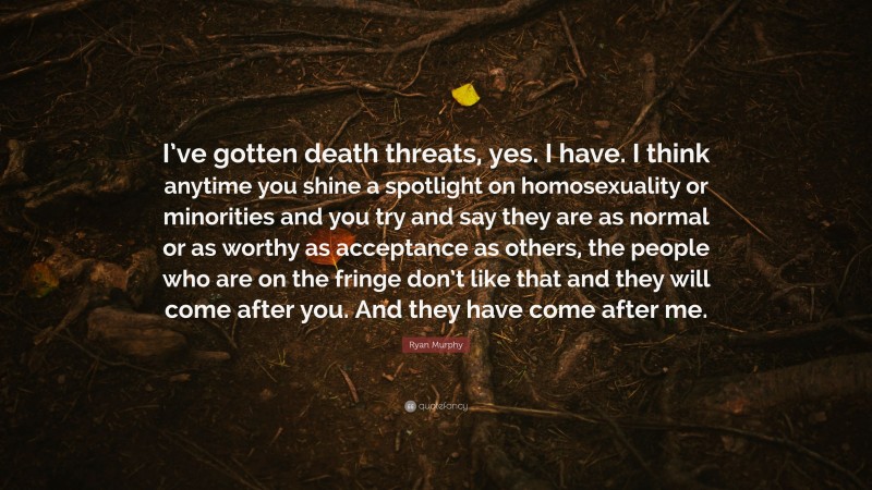 Ryan Murphy Quote: “I’ve gotten death threats, yes. I have. I think anytime you shine a spotlight on homosexuality or minorities and you try and say they are as normal or as worthy as acceptance as others, the people who are on the fringe don’t like that and they will come after you. And they have come after me.”