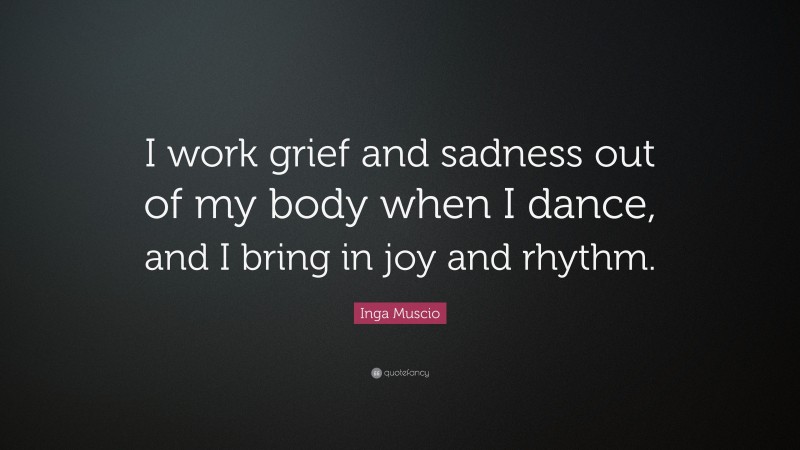 Inga Muscio Quote: “I work grief and sadness out of my body when I dance, and I bring in joy and rhythm.”