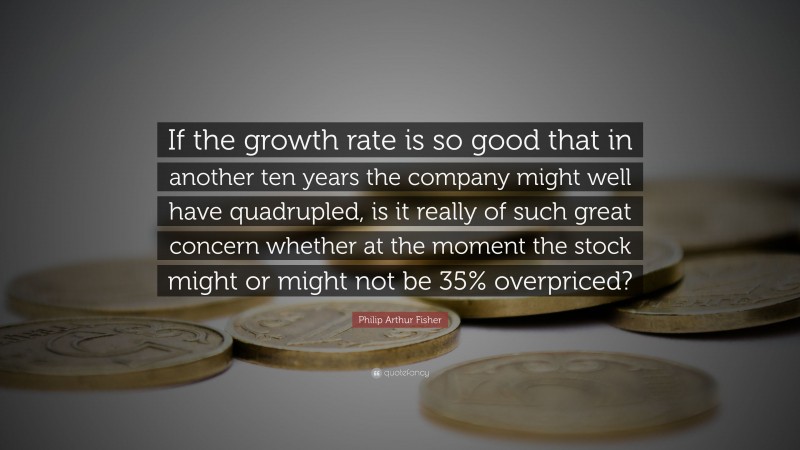 Philip Arthur Fisher Quote: “If the growth rate is so good that in another ten years the company might well have quadrupled, is it really of such great concern whether at the moment the stock might or might not be 35% overpriced?”