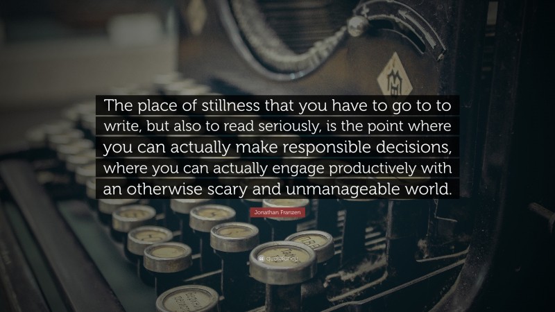 Jonathan Franzen Quote: “The place of stillness that you have to go to to write, but also to read seriously, is the point where you can actually make responsible decisions, where you can actually engage productively with an otherwise scary and unmanageable world.”