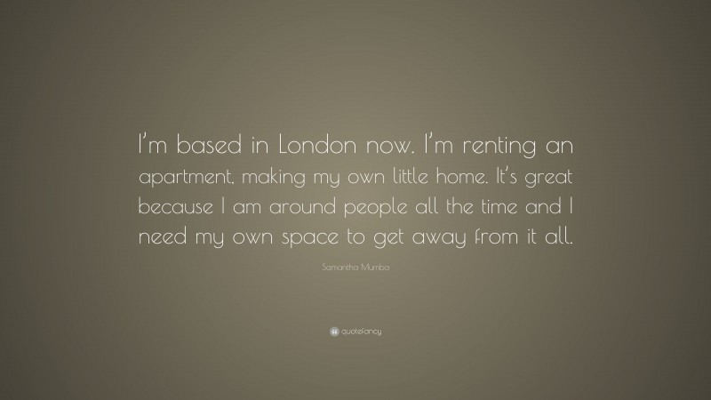 Samantha Mumba Quote: “I’m based in London now. I’m renting an apartment, making my own little home. It’s great because I am around people all the time and I need my own space to get away from it all.”