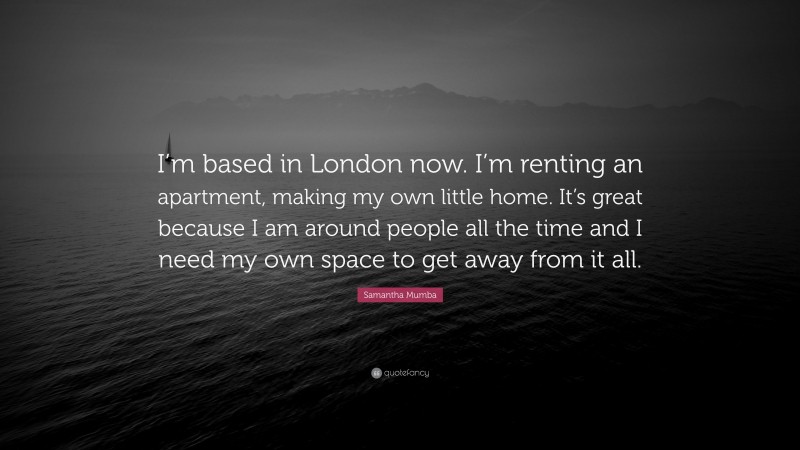 Samantha Mumba Quote: “I’m based in London now. I’m renting an apartment, making my own little home. It’s great because I am around people all the time and I need my own space to get away from it all.”