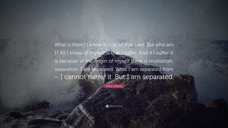Arthur Adamov Quote: “What is there? I know first of all that I am. But who am I? All I know of myself is that I suffer. And if I suffer it is because at the origin of myself there is mutilation, separation. I am separated. What I am separated from – I cannot name it. But I am separated.”