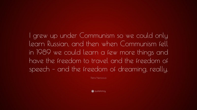 Petra Nemcova Quote: “I grew up under Communism so we could only learn Russian, and then when Communism fell in 1989 we could learn a few more things and have the freedom to travel and the freedom of speech – and the freedom of dreaming, really.”
