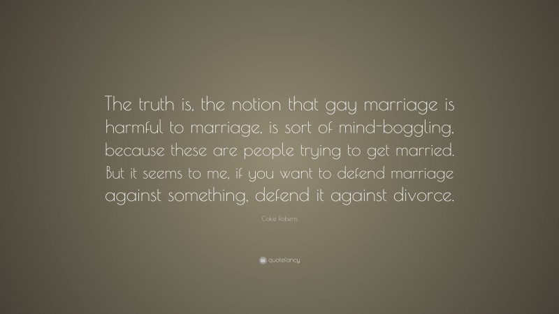 Cokie Roberts Quote: “The truth is, the notion that gay marriage is harmful to marriage, is sort of mind-boggling, because these are people trying to get married. But it seems to me, if you want to defend marriage against something, defend it against divorce.”