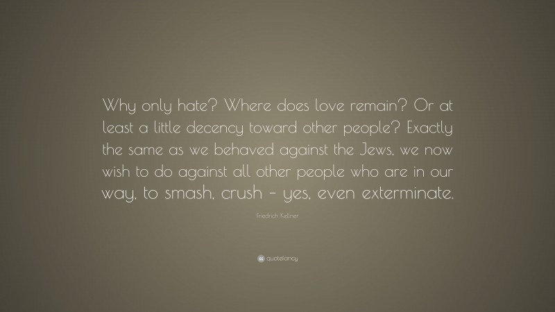 Friedrich Kellner Quote: “Why only hate? Where does love remain? Or at least a little decency toward other people? Exactly the same as we behaved against the Jews, we now wish to do against all other people who are in our way, to smash, crush – yes, even exterminate.”
