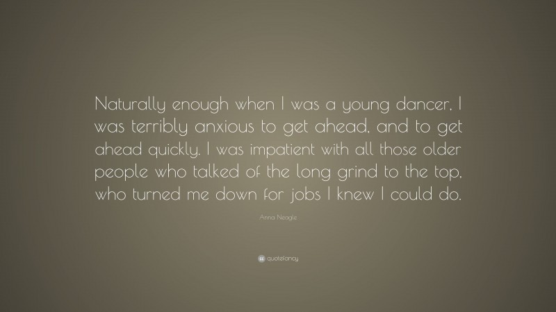 Anna Neagle Quote: “Naturally enough when I was a young dancer, I was terribly anxious to get ahead, and to get ahead quickly. I was impatient with all those older people who talked of the long grind to the top, who turned me down for jobs I knew I could do.”
