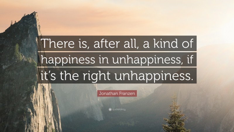 Jonathan Franzen Quote: “There is, after all, a kind of happiness in unhappiness, if it’s the right unhappiness.”