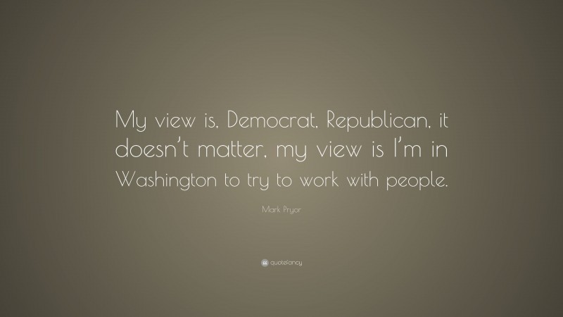 Mark Pryor Quote: “My view is, Democrat, Republican, it doesn’t matter, my view is I’m in Washington to try to work with people.”
