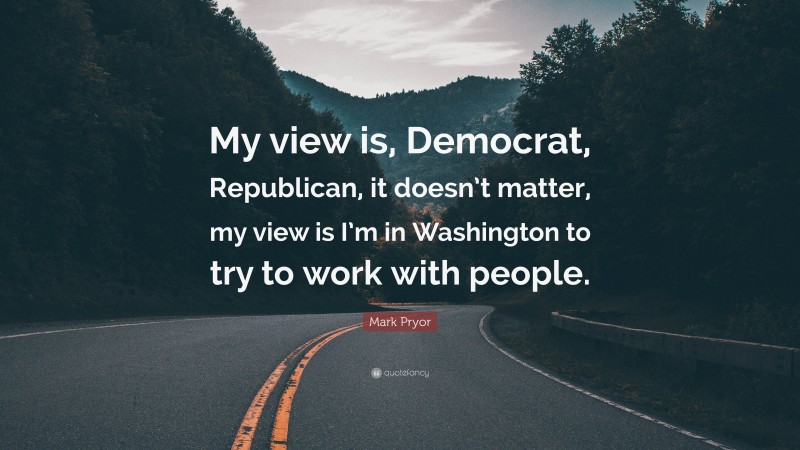 Mark Pryor Quote: “My view is, Democrat, Republican, it doesn’t matter, my view is I’m in Washington to try to work with people.”