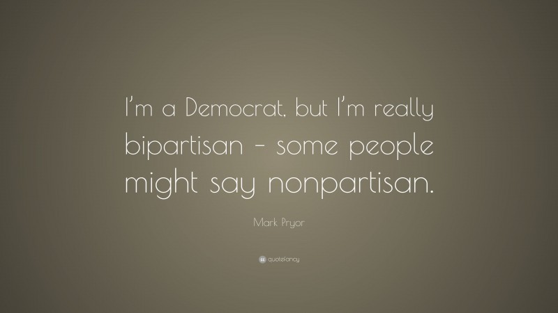 Mark Pryor Quote: “I’m a Democrat, but I’m really bipartisan – some people might say nonpartisan.”