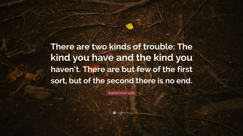 Sophie Irene Loeb Quote: “There are two kinds of trouble: The kind you have and the kind you haven’t. There are but few of the first sort, but of the second there is no end.”
