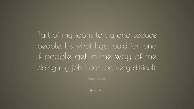 Robert Powell Quote: “Part of my job is to try and seduce people. It’s what I get paid for, and if people get in the way of me doing my job I can be very difficult.”