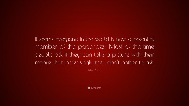 Robert Powell Quote: “It seems everyone in the world is now a potential member of the paparazzi. Most of the time people ask if they can take a picture with their mobiles but increasingly they don’t bother to ask.”
