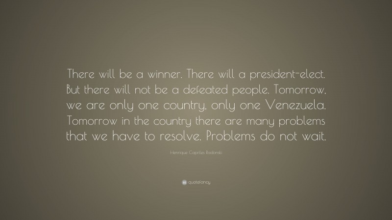 Henrique Capriles Radonski Quote: “There will be a winner. There will a president-elect. But there will not be a defeated people. Tomorrow, we are only one country, only one Venezuela. Tomorrow in the country there are many problems that we have to resolve. Problems do not wait.”