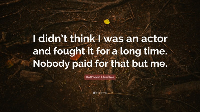 Kathleen Quinlan Quote: “I didn’t think I was an actor and fought it for a long time. Nobody paid for that but me.”