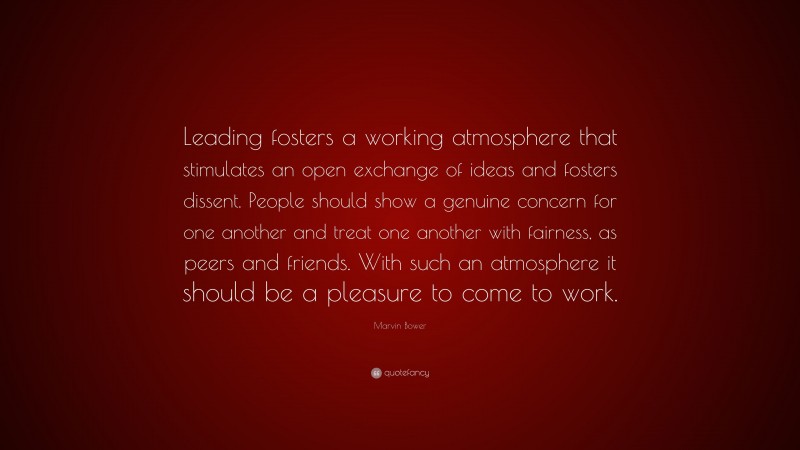 Marvin Bower Quote: “Leading fosters a working atmosphere that stimulates an open exchange of ideas and fosters dissent. People should show a genuine concern for one another and treat one another with fairness, as peers and friends. With such an atmosphere it should be a pleasure to come to work.”