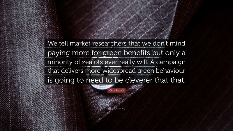 Chris Powell Quote: “We tell market researchers that we don’t mind paying more for green benefits but only a minority of zealots ever really will. A campaign that delivers more widespread green behaviour is going to need to be cleverer that that.”