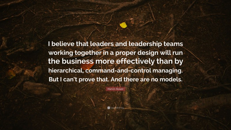 Marvin Bower Quote: “I believe that leaders and leadership teams working together in a proper design will run the business more effectively than by hierarchical, command-and-control managing. But I can’t prove that. And there are no models.”