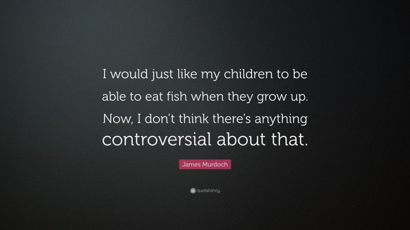 James Murdoch Quote: “I would just like my children to be able to eat fish when they grow up. Now, I don’t think there’s anything controversial about that.”