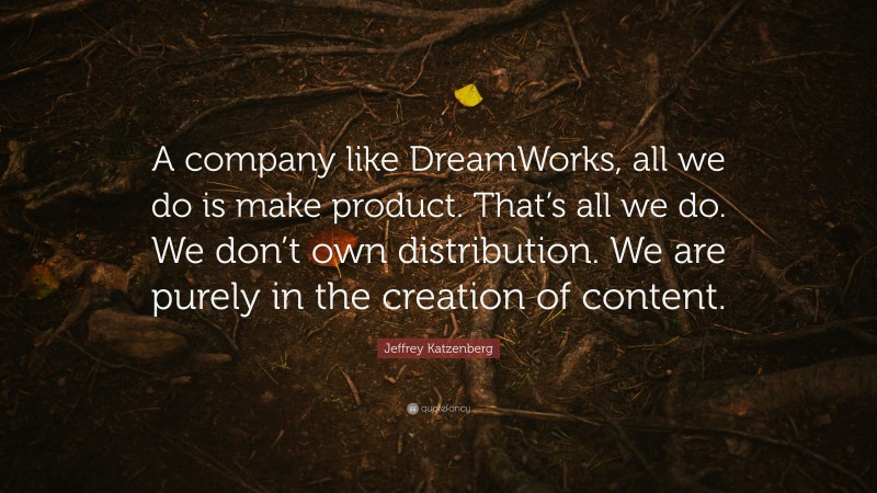 Jeffrey Katzenberg Quote: “A company like DreamWorks, all we do is make product. That’s all we do. We don’t own distribution. We are purely in the creation of content.”
