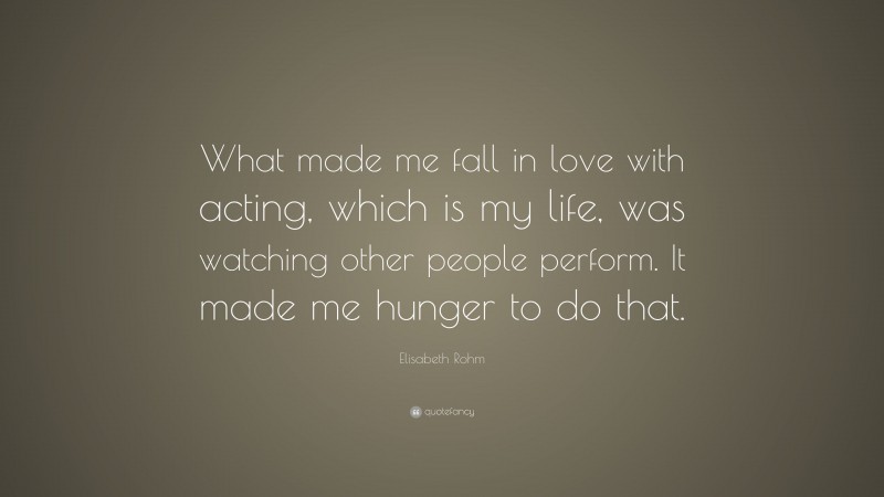 Elisabeth Rohm Quote: “What made me fall in love with acting, which is my life, was watching other people perform. It made me hunger to do that.”