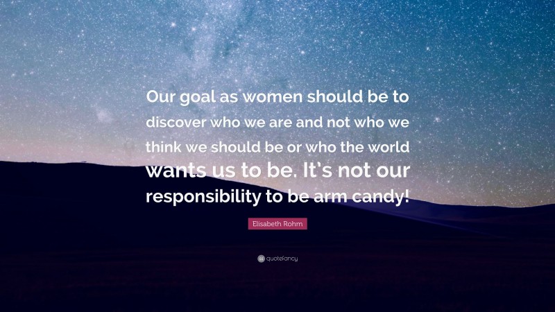 Elisabeth Rohm Quote: “Our goal as women should be to discover who we are and not who we think we should be or who the world wants us to be. It’s not our responsibility to be arm candy!”
