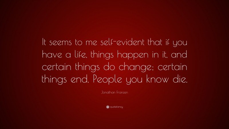 Jonathan Franzen Quote: “It seems to me self-evident that if you have a life, things happen in it, and certain things do change; certain things end. People you know die.”
