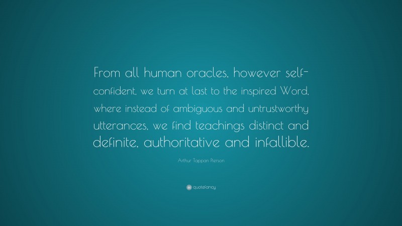 Arthur Tappan Pierson Quote: “From all human oracles, however self-confident, we turn at last to the inspired Word, where instead of ambiguous and untrustworthy utterances, we find teachings distinct and definite, authoritative and infallible.”
